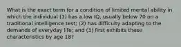 What is the exact term for a condition of limited mental ability in which the individual (1) has a low IQ, usually below 70 on a traditional intelligence test; (2) has difficulty adapting to the demands of everyday life; and (3) first exhibits these characteristics by age 18?