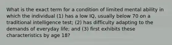 What is the exact term for a condition of limited mental ability in which the individual (1) has a low IQ, usually below 70 on a traditional intelligence test; (2) has difficulty adapting to the demands of everyday life; and (3) first exhibits these characteristics by age 18?