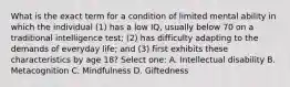 What is the exact term for a condition of limited mental ability in which the individual (1) has a low IQ, usually below 70 on a traditional intelligence test; (2) has difficulty adapting to the demands of everyday life; and (3) first exhibits these characteristics by age 18? Select one: A. Intellectual disability B. Metacognition C. Mindfulness D. Giftedness