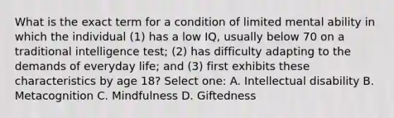 What is the exact term for a condition of limited mental ability in which the individual (1) has a low IQ, usually below 70 on a traditional intelligence test; (2) has difficulty adapting to the demands of everyday life; and (3) first exhibits these characteristics by age 18? Select one: A. Intellectual disability B. Metacognition C. Mindfulness D. Giftedness