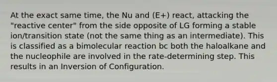 At the exact same time, the Nu and (E+) react, attacking the "reactive center" from the side opposite of LG forming a stable ion/transition state (not the same thing as an intermediate). This is classified as a bimolecular reaction bc both the haloalkane and the nucleophile are involved in the rate-determining step. This results in an Inversion of Configuration.