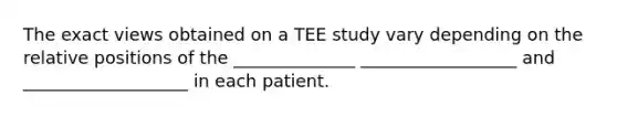 The exact views obtained on a TEE study vary depending on the relative positions of the ______________ __________________ and ___________________ in each patient.