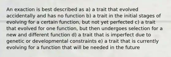 An exaction is best described as a) a trait that evolved accidentally and has no function b) a trait in the initial stages of evolving for a certain function, but not yet perfected c) a trait that evolved for one function, but then undergoes selection for a new and different function d) a trait that is imperfect due to genetic or developmental constraints e) a trait that is currently evolving for a function that will be needed in the future