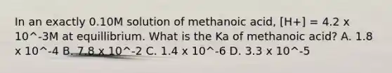 In an exactly 0.10M solution of methanoic acid, [H+] = 4.2 x 10^-3M at equillibrium. What is the Ka of methanoic acid? A. 1.8 x 10^-4 B. 7.8 x 10^-2 C. 1.4 x 10^-6 D. 3.3 x 10^-5