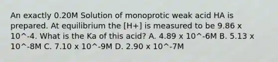 An exactly 0.20M Solution of monoprotic weak acid HA is prepared. At equilibrium the [H+] is measured to be 9.86 x 10^-4. What is the Ka of this acid? A. 4.89 x 10^-6M B. 5.13 x 10^-8M C. 7.10 x 10^-9M D. 2.90 x 10^-7M