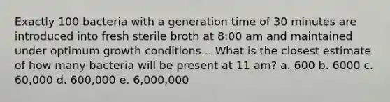 Exactly 100 bacteria with a generation time of 30 minutes are introduced into fresh sterile broth at 8:00 am and maintained under optimum growth conditions... What is the closest estimate of how many bacteria will be present at 11 am? a. 600 b. 6000 c. 60,000 d. 600,000 e. 6,000,000