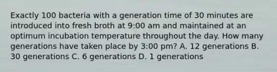 Exactly 100 bacteria with a generation time of 30 minutes are introduced into fresh broth at 9:00 am and maintained at an optimum incubation temperature throughout the day. How many generations have taken place by 3:00 pm? A. 12 generations B. 30 generations C. 6 generations D. 1 generations