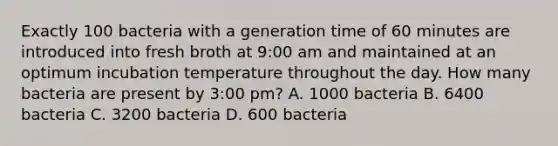 Exactly 100 bacteria with a generation time of 60 minutes are introduced into fresh broth at 9:00 am and maintained at an optimum incubation temperature throughout the day. How many bacteria are present by 3:00 pm? A. 1000 bacteria B. 6400 bacteria C. 3200 bacteria D. 600 bacteria