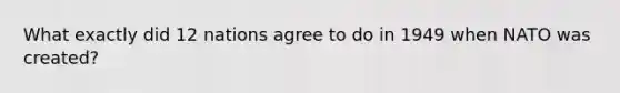 What exactly did 12 nations agree to do in 1949 when NATO was created?