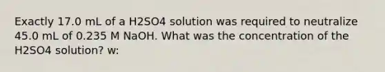 Exactly 17.0 mL of a H2SO4 solution was required to neutralize 45.0 mL of 0.235 M NaOH. What was the concentration of the H2SO4 solution? w: