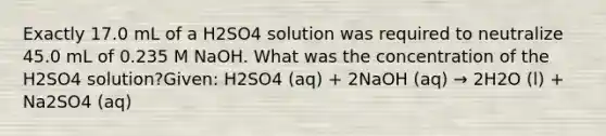 Exactly 17.0 mL of a H2SO4 solution was required to neutralize 45.0 mL of 0.235 M NaOH. What was the concentration of the H2SO4 solution?Given: H2SO4 (aq) + 2NaOH (aq) → 2H2O (l) + Na2SO4 (aq)