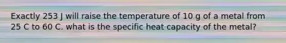 Exactly 253 J will raise the temperature of 10 g of a metal from 25 C to 60 C. what is the specific heat capacity of the metal?