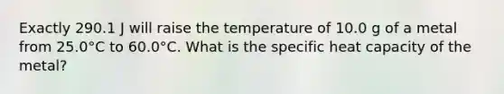 Exactly 290.1 J will raise the temperature of 10.0 g of a metal from 25.0°C to 60.0°C. What is the specific heat capacity of the metal?