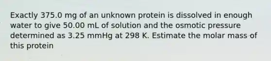 Exactly 375.0 mg of an unknown protein is dissolved in enough water to give 50.00 mL of solution and the osmotic pressure determined as 3.25 mmHg at 298 K. Estimate the molar mass of this protein