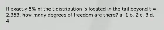 If exactly 5% of the t distribution is located in the tail beyond t = 2.353, how many degrees of freedom are there? a. 1 b. 2 c. 3 d. 4