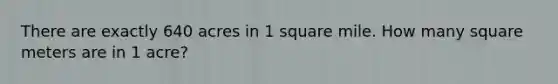 There are exactly 640 acres in 1 square mile. How many square meters are in 1 acre?