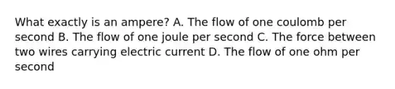 What exactly is an ampere? A. The flow of one coulomb per second B. The flow of one joule per second C. The force between two wires carrying electric current D. The flow of one ohm per second