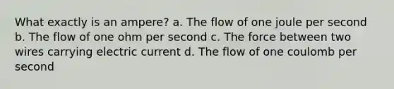 What exactly is an ampere? a. The flow of one joule per second b. The flow of one ohm per second c. The force between two wires carrying electric current d. The flow of one coulomb per second