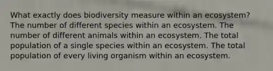 What exactly does biodiversity measure within an ecosystem? The number of different species within an ecosystem. The number of different animals within an ecosystem. The total population of a single species within an ecosystem. The total population of every living organism within an ecosystem.