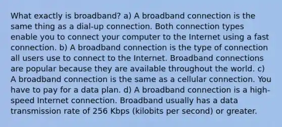 What exactly is broadband? a) A broadband connection is the same thing as a dial-up connection. Both connection types enable you to connect your computer to the Internet using a fast connection. b) A broadband connection is the type of connection all users use to connect to the Internet. Broadband connections are popular because they are available throughout the world. c) A broadband connection is the same as a cellular connection. You have to pay for a data plan. d) A broadband connection is a high-speed Internet connection. Broadband usually has a data transmission rate of 256 Kbps (kilobits per second) or greater.