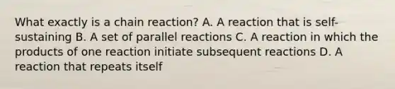 What exactly is a chain reaction? A. A reaction that is self-sustaining B. A set of parallel reactions C. A reaction in which the products of one reaction initiate subsequent reactions D. A reaction that repeats itself