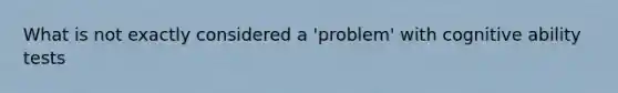 What is not exactly considered a 'problem' with cognitive ability tests