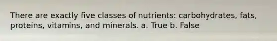 There are exactly five classes of nutrients: carbohydrates, fats, proteins, vitamins, and minerals. a. True b. False