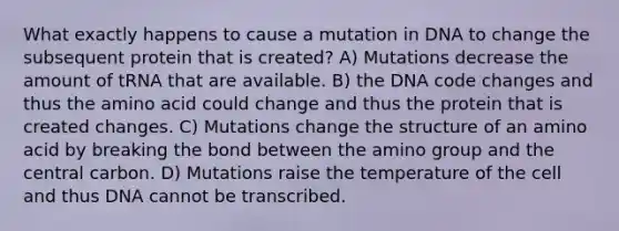 What exactly happens to cause a mutation in DNA to change the subsequent protein that is created? A) Mutations decrease the amount of tRNA that are available. B) the DNA code changes and thus the amino acid could change and thus the protein that is created changes. C) Mutations change the structure of an amino acid by breaking the bond between the amino group and the central carbon. D) Mutations raise the temperature of the cell and thus DNA cannot be transcribed.