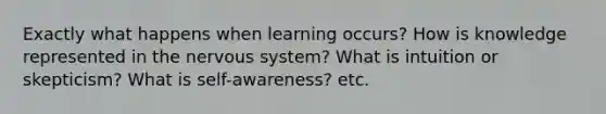 Exactly what happens when learning occurs? How is knowledge represented in the nervous system? What is intuition or skepticism? What is self-awareness? etc.