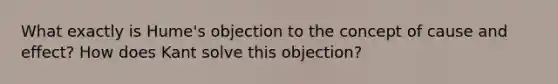 What exactly is Hume's objection to the concept of cause and effect? How does Kant solve this objection?