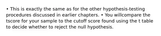 • This is exactly the same as for the other hypothesis‐testing procedures discussed in earlier chapters. • You willcompare the tscore for your sample to the cutoff score found using the t table to decide whether to reject the null hypothesis.