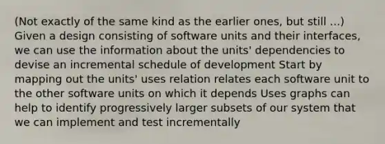 (Not exactly of the same kind as the earlier ones, but still ...) Given a design consisting of software units and their interfaces, we can use the information about the units' dependencies to devise an incremental schedule of development Start by mapping out the units' uses relation relates each software unit to the other software units on which it depends Uses graphs can help to identify progressively larger subsets of our system that we can implement and test incrementally