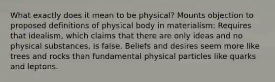 What exactly does it mean to be physical? Mounts objection to proposed definitions of physical body in materialism: Requires that idealism, which claims that there are only ideas and no physical substances, is false. Beliefs and desires seem more like trees and rocks than fundamental physical particles like quarks and leptons.