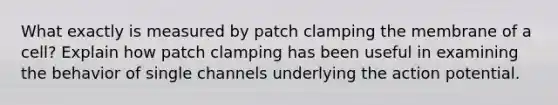 What exactly is measured by patch clamping the membrane of a cell? Explain how patch clamping has been useful in examining the behavior of single channels underlying the action potential.