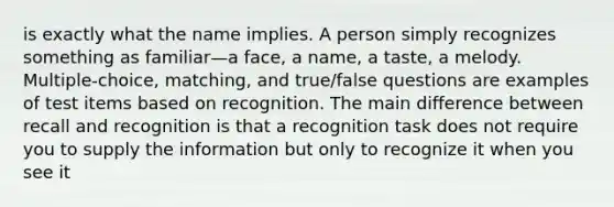 is exactly what the name implies. A person simply recognizes something as familiar—a face, a name, a taste, a melody. Multiple-choice, matching, and true/false questions are examples of test items based on recognition. The main difference between recall and recognition is that a recognition task does not require you to supply the information but only to recognize it when you see it