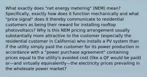 What exactly does "net energy metering" (NEM) mean? Specifically, exactly how does it function mechanically and what "price signal" does it thereby communicate to residential customers as being their reward for installing rooftop photovoltaics? Why is this NEM pricing arrangement usually substantially more attractive to the customer (especially the residential customer in California) who installs a PV system than if the utility simply paid the customer for its power production in accordance with a "power purchase agreement" containing prices equal to the utility's avoided cost (like a QF would be paid) or—and virtually equivalently—the electricity prices prevailing in the wholesale power market?