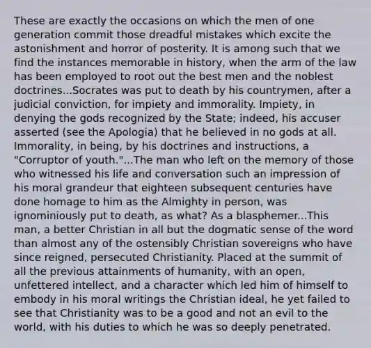 These are exactly the occasions on which the men of one generation commit those dreadful mistakes which excite the astonishment and horror of posterity. It is among such that we find the instances memorable in history, when the arm of the law has been employed to root out the best men and the noblest doctrines...Socrates was put to death by his countrymen, after a judicial conviction, for impiety and immorality. Impiety, in denying the gods recognized by the State; indeed, his accuser asserted (see the Apologia) that he believed in no gods at all. Immorality, in being, by his doctrines and instructions, a "Corruptor of youth."...The man who left on the memory of those who witnessed his life and conversation such an impression of his moral grandeur that eighteen subsequent centuries have done homage to him as the Almighty in person, was ignominiously put to death, as what? As a blasphemer...This man, a better Christian in all but the dogmatic sense of the word than almost any of the ostensibly Christian sovereigns who have since reigned, persecuted Christianity. Placed at the summit of all the previous attainments of humanity, with an open, unfettered intellect, and a character which led him of himself to embody in his moral writings the Christian ideal, he yet failed to see that Christianity was to be a good and not an evil to the world, with his duties to which he was so deeply penetrated.