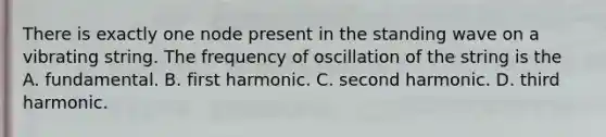 There is exactly one node present in the standing wave on a vibrating string. The frequency of oscillation of the string is the A. fundamental. B. first harmonic. C. second harmonic. D. third harmonic.