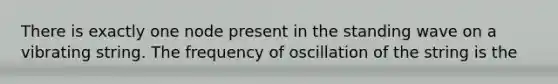 There is exactly one node present in the standing wave on a vibrating string. The frequency of oscillation of the string is the