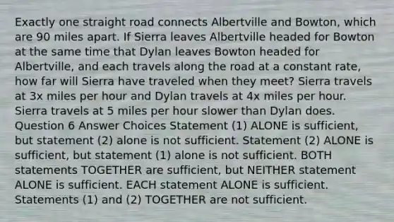 Exactly one straight road connects Albertville and Bowton, which are 90 miles apart. If Sierra leaves Albertville headed for Bowton at the same time that Dylan leaves Bowton headed for Albertville, and each travels along the road at a constant rate, how far will Sierra have traveled when they meet? Sierra travels at 3x miles per hour and Dylan travels at 4x miles per hour. Sierra travels at 5 miles per hour slower than Dylan does. Question 6 Answer Choices Statement (1) ALONE is sufficient, but statement (2) alone is not sufficient. Statement (2) ALONE is sufficient, but statement (1) alone is not sufficient. BOTH statements TOGETHER are sufficient, but NEITHER statement ALONE is sufficient. EACH statement ALONE is sufficient. Statements (1) and (2) TOGETHER are not sufficient.