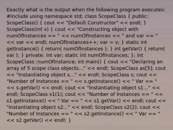 Exactly what is the output when the following program executes: #include using namespace std; class ScopeClass ( public: ScopeClass() { cout << "Default Constructor" << endl; ) ScopeClass(int v) ( cout << "Constructing object with numOfInstances == " << numOfInstances << " and var == " << var << endl; numOfInstances++; var = v; ) static int getInstance() ( return( numOfInstances ); ) int getVar() ( return( var ); ) private: int var; static int numOfInstances; }; int ScopeClass::numOfInstance; int main() ( cout << "Declaring an array of 5 scope class objects..." << endl; ScopeClass as[5]; cout << "Instantiating object s..." << endl; ScopeClass s; cout << "Number of Instances == " << s.getInstance() << " Var == " << s.getVar() << endl; cout << "Instantiating object s1..." << endl; ScopeClass s1(1); cout << "Number of Instances == " << s1.getInstance() << " Var == " << s1.getVar() << endl; cout << "Instantiating object s2..." << endl; ScopeClass s2(2); cout << "Number of Instances == " << s2.getInstance() << " Var == " << s2.getVar() << endl; )