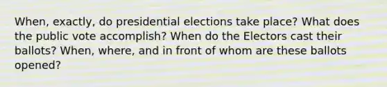 When, exactly, do presidential elections take place? What does the public vote accomplish? When do the Electors cast their ballots? When, where, and in front of whom are these ballots opened?