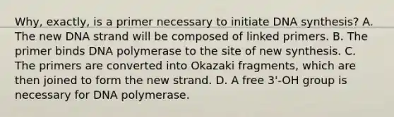 Why, exactly, is a primer necessary to initiate DNA synthesis? A. The new DNA strand will be composed of linked primers. B. The primer binds DNA polymerase to the site of new synthesis. C. The primers are converted into Okazaki fragments, which are then joined to form the new strand. D. A free 3'-OH group is necessary for DNA polymerase.