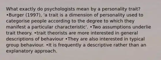 What exactly do psychologists mean by a personality trait? •Burger (1997), 'a trait is a dimension of personality used to categorise people according to the degree to which they manifest a particular characteristic'. •Two assumptions underlie trait theory. •trait theorists are more interested in general descriptions of behaviour •They are also interested in typical group behaviour. •It is frequently a descriptive rather than an explanatory approach.