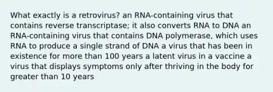 What exactly is a retrovirus? an RNA-containing virus that contains reverse transcriptase; it also converts RNA to DNA an RNA-containing virus that contains DNA polymerase, which uses RNA to produce a single strand of DNA a virus that has been in existence for <a href='https://www.questionai.com/knowledge/keWHlEPx42-more-than' class='anchor-knowledge'>more than</a> 100 years a latent virus in a vaccine a virus that displays symptoms only after thriving in the body for <a href='https://www.questionai.com/knowledge/ktgHnBD4o3-greater-than' class='anchor-knowledge'>greater than</a> 10 years