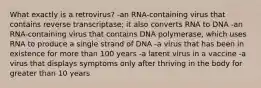 What exactly is a retrovirus? -an RNA-containing virus that contains reverse transcriptase; it also converts RNA to DNA -an RNA-containing virus that contains DNA polymerase, which uses RNA to produce a single strand of DNA -a virus that has been in existence for more than 100 years -a latent virus in a vaccine -a virus that displays symptoms only after thriving in the body for greater than 10 years