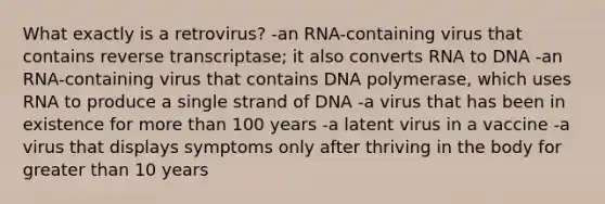 What exactly is a retrovirus? -an RNA-containing virus that contains reverse transcriptase; it also converts RNA to DNA -an RNA-containing virus that contains DNA polymerase, which uses RNA to produce a single strand of DNA -a virus that has been in existence for <a href='https://www.questionai.com/knowledge/keWHlEPx42-more-than' class='anchor-knowledge'>more than</a> 100 years -a latent virus in a vaccine -a virus that displays symptoms only after thriving in the body for <a href='https://www.questionai.com/knowledge/ktgHnBD4o3-greater-than' class='anchor-knowledge'>greater than</a> 10 years