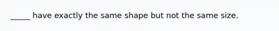 _____ have exactly the same shape but not the same size.