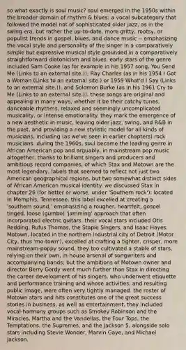 so what exactly is soul music? soul emerged in the 1950s within the broader domain of rhythm & blues: a vocal subcategory that followed the model not of sophisticated older jazz, as in the swing era, but rather the up-to-date, more gritty, rootsy, or populist trends in gospel, blues, and dance music -- emphasizing the vocal style and personality of the singer in a comparatively simple but expressive musical style grounded in a comparatively straightforward diatonicism and blues. early stars of the genre included Sam Cooke (as for example in his 1957 song, You Send Me (Links to an external site.)); Ray Charles (as in his 1954 I Got a Woman (Links to an external site.) or 1959 What'd I Say (Links to an external site.)); and Solomon Burke (as in his 1961 Cry to Me (Links to an external site.)). these songs are original and appealing in many ways, whether it be their catchy tunes, danceable rhythms, relaxed and seemingly uncomplicated musicality, or intense emotionality. they mark the emergence of a new aesthetic in music, leaving older jazz, swing, and R&B in the past, and providing a new stylistic model for all kinds of musicians, including (as we've seen in earlier chapters) rock musicians. during the 1960s, soul became the leading genre in African American pop and arguably, in mainstream pop music altogether, thanks to brilliant singers and producers and ambitious record companies, of which Stax and Motown are the most legendary, labels that seemed to reflect not just two American geographical regions, but two somewhat distinct sides of African American musical identity. we discussed Stax in chapter 26 (for better or worse, under 'Southern rock'): located in Memphis, Tennessee, this label excelled at creating a 'southern sound,' emphasizing a rougher, heartfelt, gospel tinged, loose (gumbo) 'jamming' approach that often incorporated electric guitars. their vocal stars included Otis Redding, Rufus Thomas, the Staple Singers, and Isaac Hayes. Motown, located in the northern industrial city of Detroit (Motor City, thus 'mo-town'), excelled at crafting a tighter, crisper, more mainstream-poppy sound. they too cultivated a stable of stars, relying on their own, in-house arsenal of songwriters and accompanying bands; but the ambitions of Motown owner and director Berry Gordy went much further than Stax in directing the career development of his singers, who underwent etiquette and performance training and whose activities, and resulting public image, were often very tightly managed. the roster of Motown stars and hits constitutes one of the great success stories in business, as well as entertainment. they included vocal-harmony groups such as Smokey Robinson and the Miracles, Martha and the Vandellas, the Four Tops, the Temptations, the Supremes, and the Jackson 5, alongside solo stars including Stevie Wonder, Marvin Gaye, and Michael Jackson.