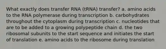 What exactly does transfer RNA (tRNA) transfer? a. amino acids to the RNA polymerase during transcription b. carbohydrates throughout the cytoplasm during transcription c. nucleotides that are to be added to a growing polypeptide chain d. the two ribosomal subunits to the start sequence and initiates the start of translation e. amino acids to the ribosome during translation